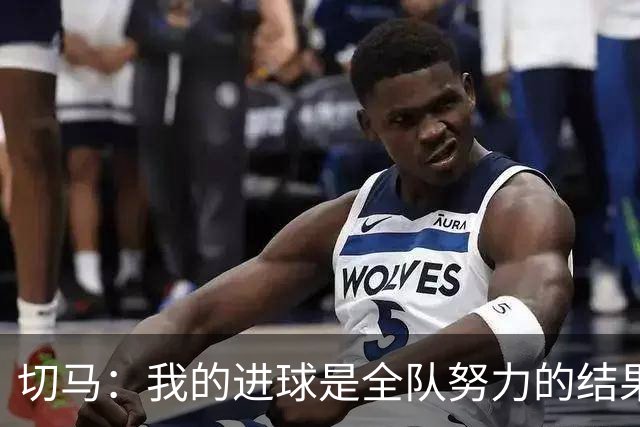 切马：我的进球是全队努力的结果；面对阿森纳不能说比赛结束